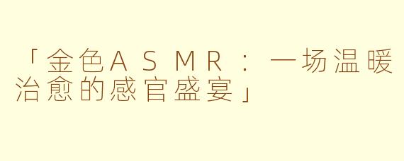 「金色ASMR：一场温暖治愈的感官盛宴」