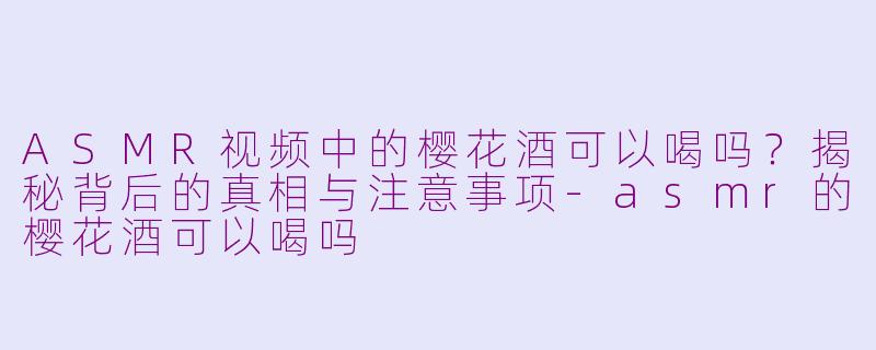 ASMR视频中的樱花酒可以喝吗？揭秘背后的真相与注意事项-asmr的樱花酒可以喝吗
