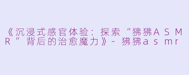 《沉浸式感官体验：探索“狒狒ASMR”背后的治愈魔力》-狒狒asmr