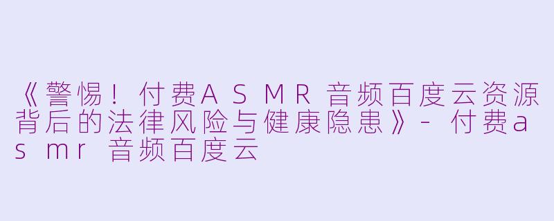 《警惕！付费ASMR音频百度云资源背后的法律风险与健康隐患》-付费asmr音频百度云