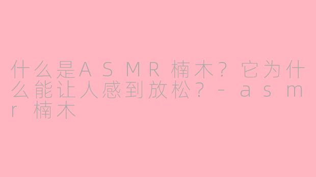 什么是ASMR楠木？它为什么能让人感到放松？-asmr楠木