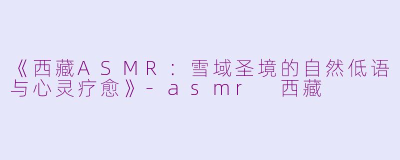 《西藏ASMR：雪域圣境的自然低语与心灵疗愈》-asmr 西藏