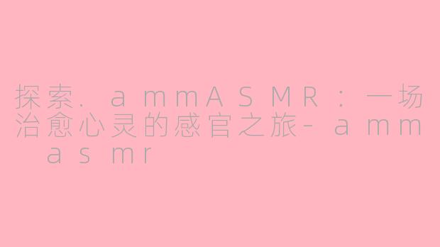 探索.ammASMR：一场治愈心灵的感官之旅-amm asmr