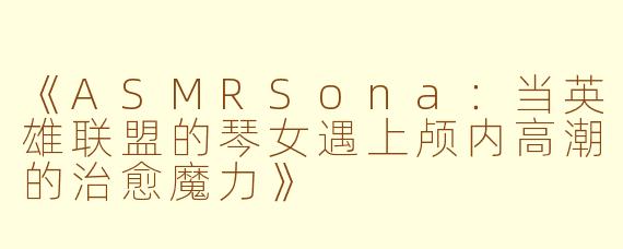 《ASMRSona：当英雄联盟的琴女遇上颅内高潮的治愈魔力》