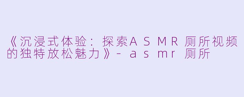《沉浸式体验：探索ASMR厕所视频的独特放松魅力》-asmr厕所