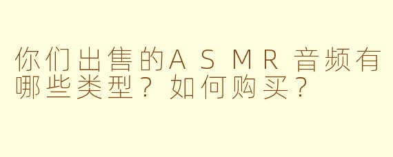 你们出售的ASMR音频有哪些类型？如何购买？
