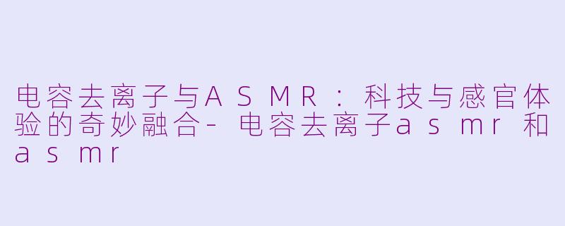 电容去离子与ASMR：科技与感官体验的奇妙融合-电容去离子asmr和asmr