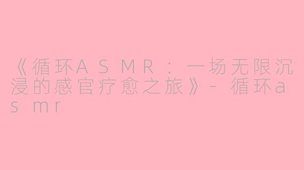 《循环ASMR：一场无限沉浸的感官疗愈之旅》-循环asmr