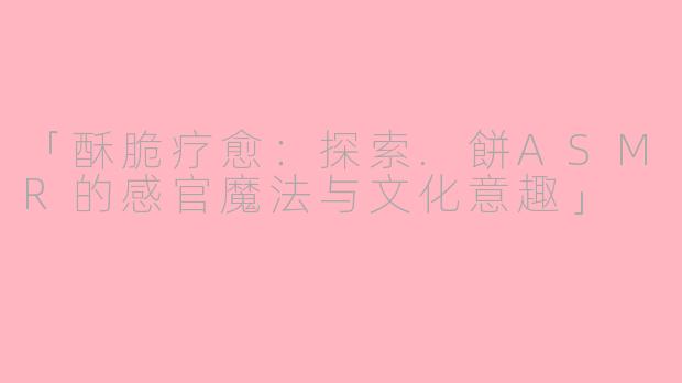 「酥脆疗愈：探索.餅ASMR的感官魔法与文化意趣」