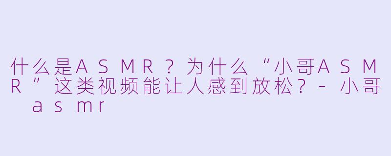 什么是ASMR？为什么“小哥ASMR”这类视频能让人感到放松？-小哥 asmr