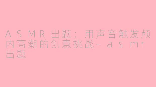 ASMR出题：用声音触发颅内高潮的创意挑战-asmr出题