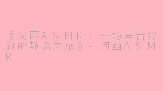 《河西ASMR：一场声音疗愈的静谧之旅》-河西ASMR