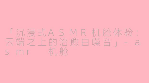 「沉浸式ASMR机舱体验：云端之上的治愈白噪音」-asmr 机舱