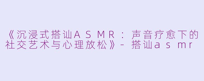 《沉浸式搭讪ASMR：声音疗愈下的社交艺术与心理放松》-搭讪asmr