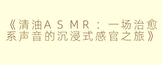《清油ASMR：一场治愈系声音的沉浸式感官之旅》