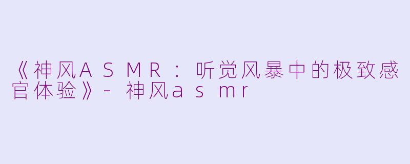 《神风ASMR：听觉风暴中的极致感官体验》-神风asmr