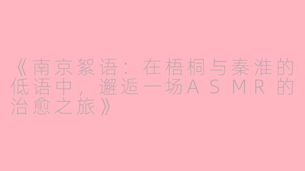 《南京絮语：在梧桐与秦淮的低语中，邂逅一场ASMR的治愈之旅》