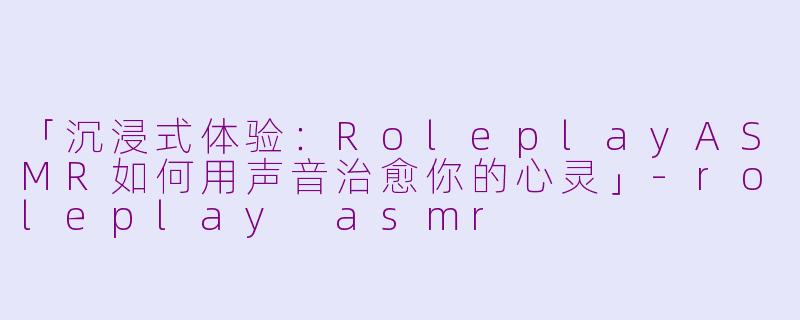 「沉浸式体验：RoleplayASMR如何用声音治愈你的心灵」-roleplay asmr