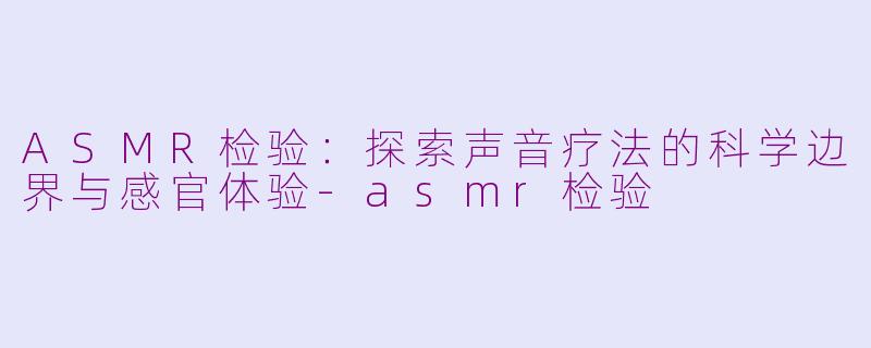 ASMR检验：探索声音疗法的科学边界与感官体验-asmr检验
