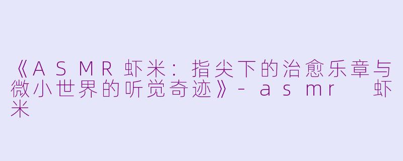 《ASMR虾米：指尖下的治愈乐章与微小世界的听觉奇迹》-asmr 虾米