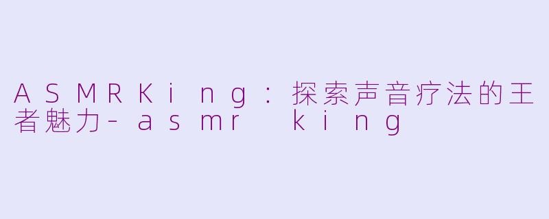 ASMRKing：探索声音疗法的王者魅力-asmr king