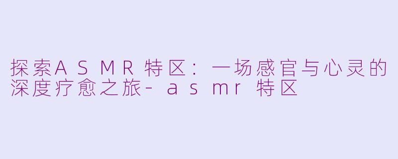 探索ASMR特区：一场感官与心灵的深度疗愈之旅-asmr特区