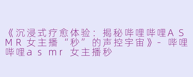 《沉浸式疗愈体验：揭秘哔哩哔哩ASMR女主播“秒”的声控宇宙》-哔哩哔哩asmr女主播秒