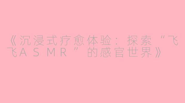 《沉浸式疗愈体验：探索“飞飞ASMR”的感官世界》