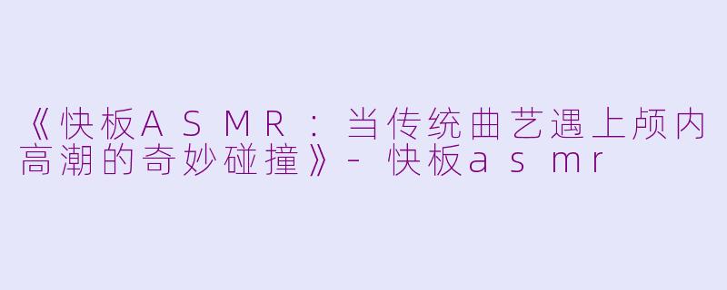 《快板ASMR：当传统曲艺遇上颅内高潮的奇妙碰撞》-快板asmr