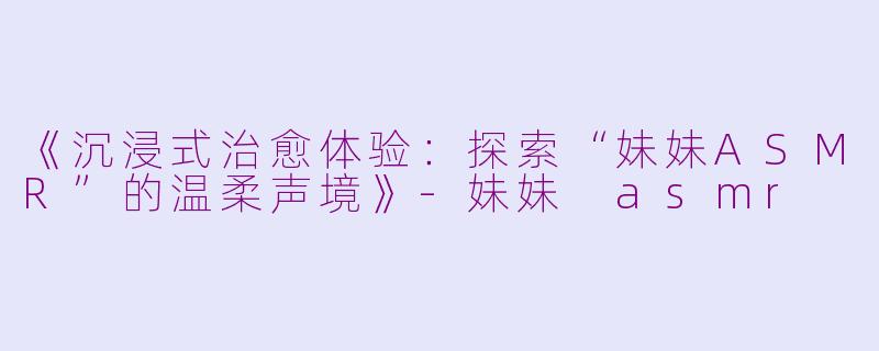 《沉浸式治愈体验：探索“妹妹ASMR”的温柔声境》-妹妹 asmr