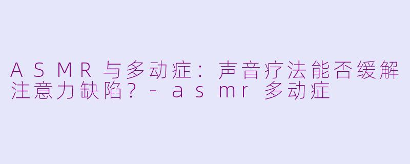 ASMR与多动症：声音疗法能否缓解注意力缺陷？-asmr多动症