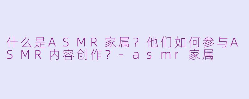 什么是ASMR家属？他们如何参与ASMR内容创作？-asmr家属