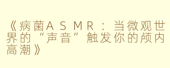 《病菌ASMR：当微观世界的“声音”触发你的颅内高潮》