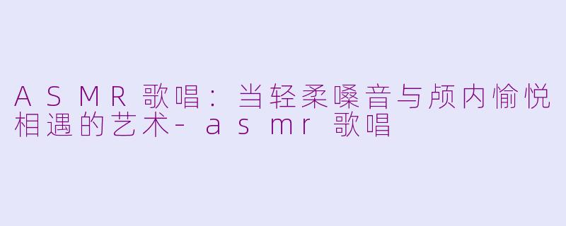 ASMR歌唱：当轻柔嗓音与颅内愉悦相遇的艺术-asmr歌唱