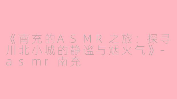 《南充的ASMR之旅：探寻川北小城的静谧与烟火气》-asmr南充