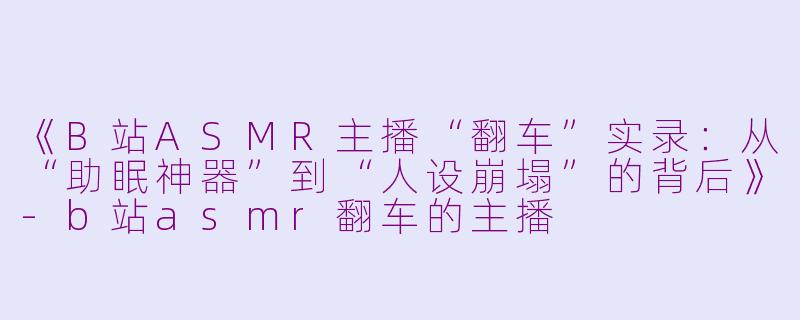 《B站ASMR主播“翻车”实录：从“助眠神器”到“人设崩塌”的背后》-b站asmr翻车的主播