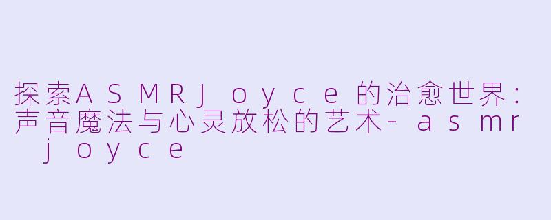 探索ASMRJoyce的治愈世界：声音魔法与心灵放松的艺术-asmr joyce