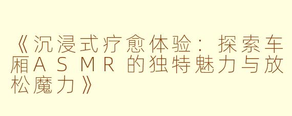 《沉浸式疗愈体验：探索车厢ASMR的独特魅力与放松魔力》