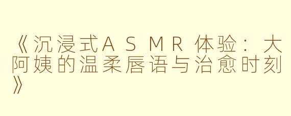 《沉浸式ASMR体验：大阿姨的温柔唇语与治愈时刻》
