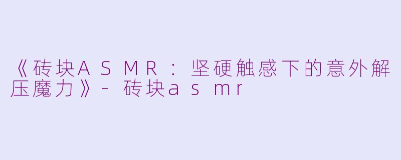 《砖块ASMR：坚硬触感下的意外解压魔力》-砖块asmr