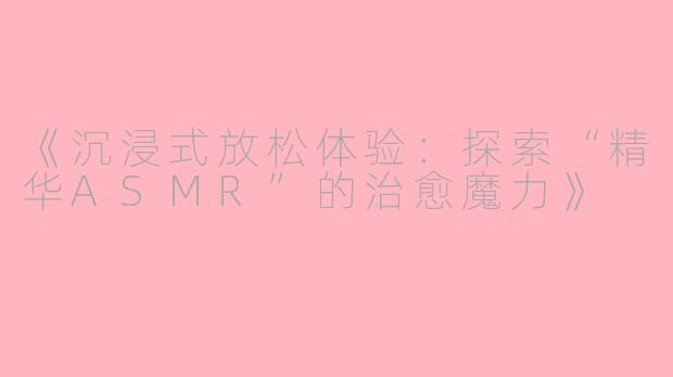 《沉浸式放松体验：探索“精华ASMR”的治愈魔力》
