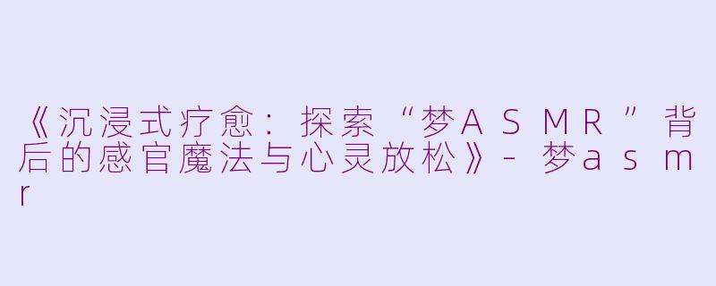 《沉浸式疗愈：探索“梦ASMR”背后的感官魔法与心灵放松》-梦asmr