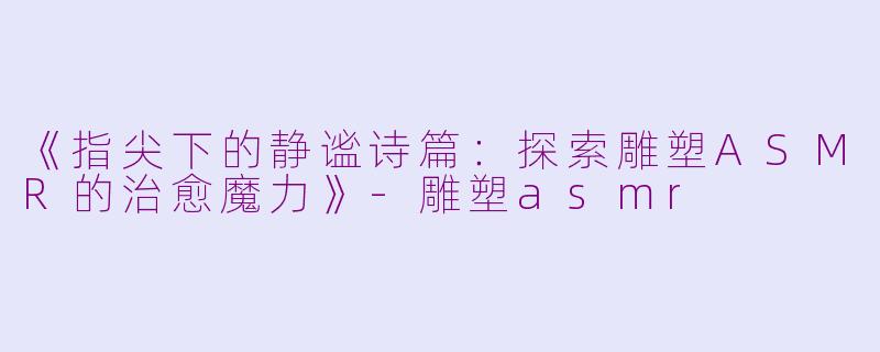 《指尖下的静谧诗篇：探索雕塑ASMR的治愈魔力》-雕塑asmr