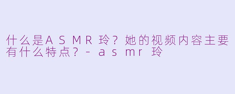 什么是ASMR玲？她的视频内容主要有什么特点？-asmr玲