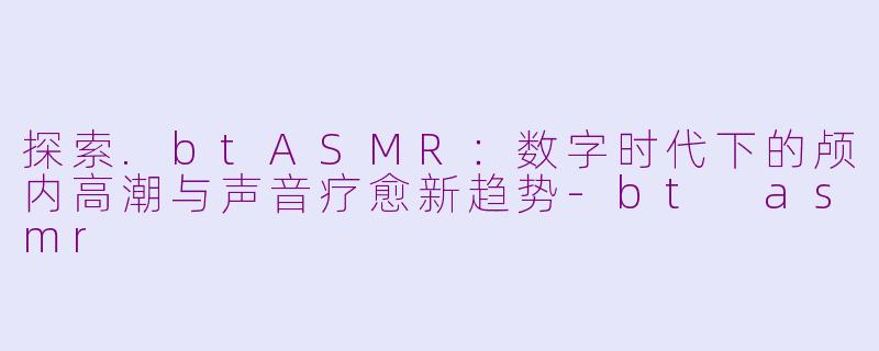 探索.btASMR：数字时代下的颅内高潮与声音疗愈新趋势-bt asmr