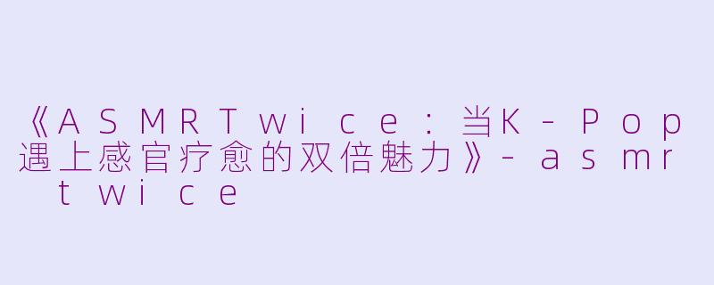 《ASMRTwice：当K-Pop遇上感官疗愈的双倍魅力》-asmr twice