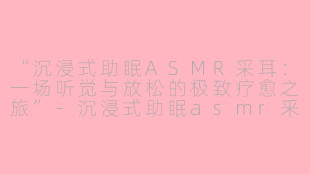 “沉浸式助眠ASMR采耳：一场听觉与放松的极致疗愈之旅”-沉浸式助眠asmr釆耳