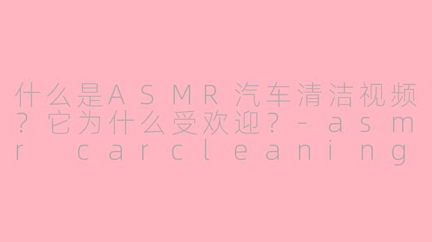 什么是ASMR汽车清洁视频？它为什么受欢迎？-asmr carcleaning