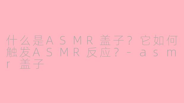 什么是ASMR盖子？它如何触发ASMR反应？-asmr盖子