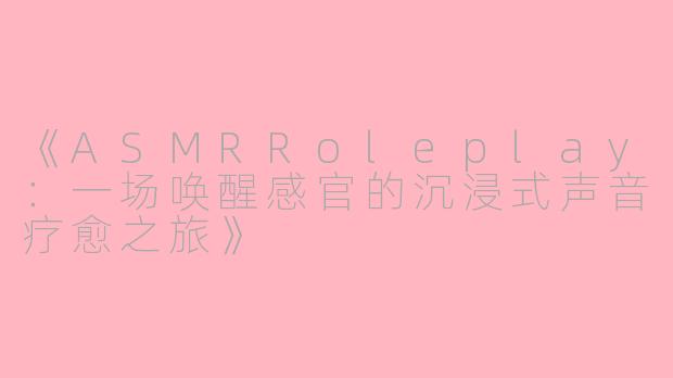 《ASMRRoleplay：一场唤醒感官的沉浸式声音疗愈之旅》